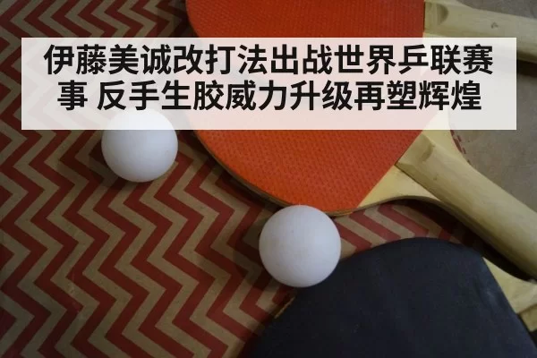 伊藤美诚改打法出战世界乒联赛事 反手生胶威力升级再塑辉煌