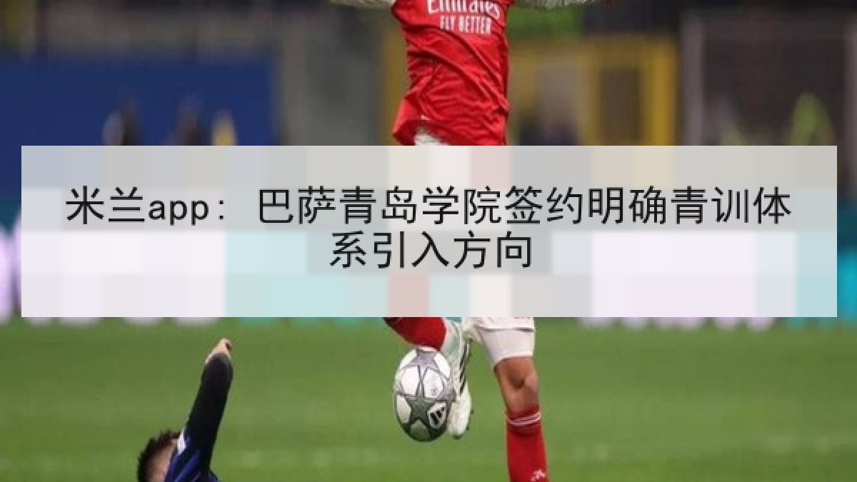 米兰app: 巴萨青岛学院签约明确青训体系引入方向